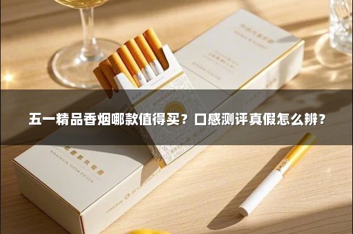 五一精品香烟哪款值得买？口感测评真假怎么辨？